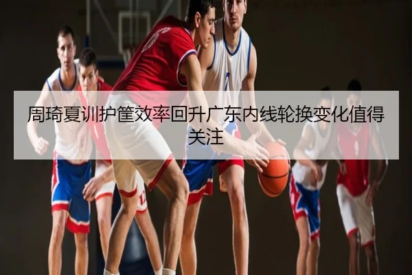 周琦夏训护筐效率回升广东内线轮换变化值得关注
