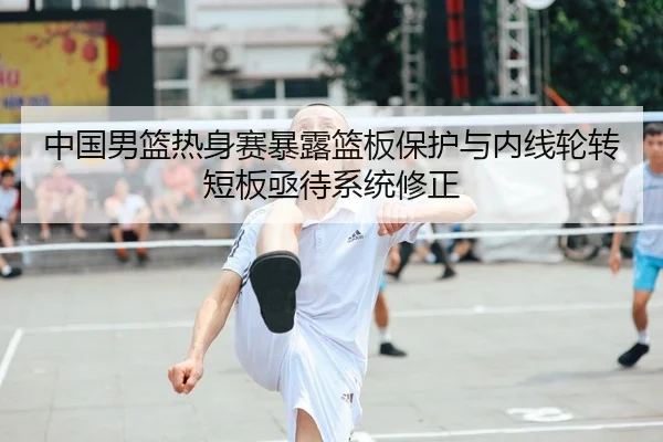 中国男篮热身赛暴露篮板保护与内线轮转短板亟待系统修正