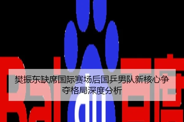 樊振东缺席国际赛场后国乒男队新核心争夺格局深度分析