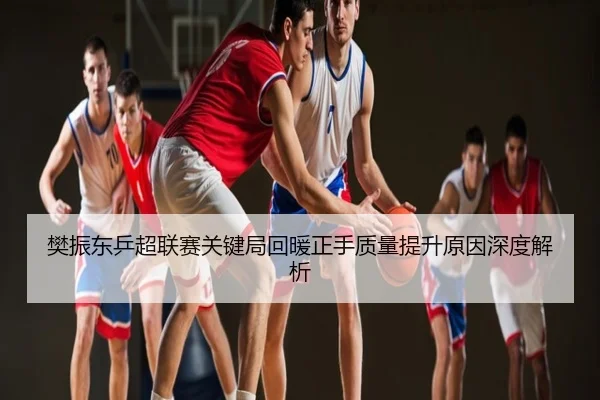樊振东乒超联赛关键局回暖正手质量提升原因深度解析