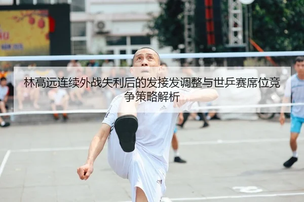 林高远连续外战失利后的发接发调整与世乒赛席位竞争策略解析